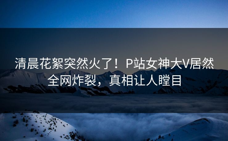 清晨花絮突然火了！P站女神大V居然全网炸裂，真相让人瞠目