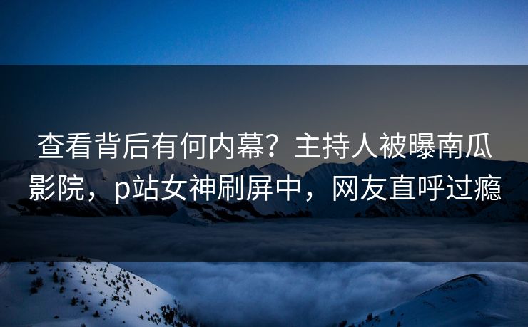 查看背后有何内幕？主持人被曝南瓜影院，p站女神刷屏中，网友直呼过瘾