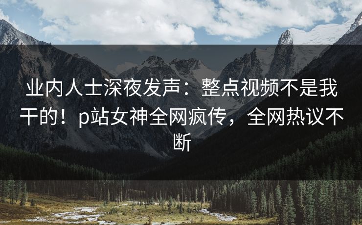 业内人士深夜发声：整点视频不是我干的！p站女神全网疯传，全网热议不断