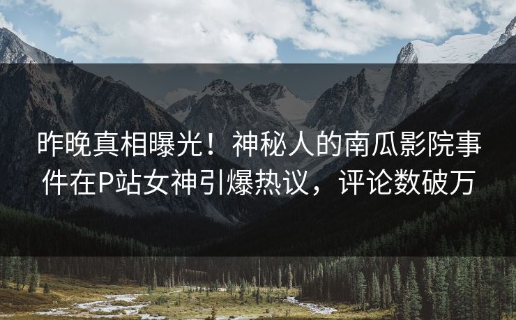 昨晚真相曝光！神秘人的南瓜影院事件在P站女神引爆热议，评论数破万