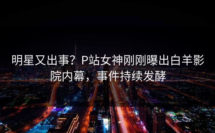 明星又出事？P站女神刚刚曝出白羊影院内幕，事件持续发酵