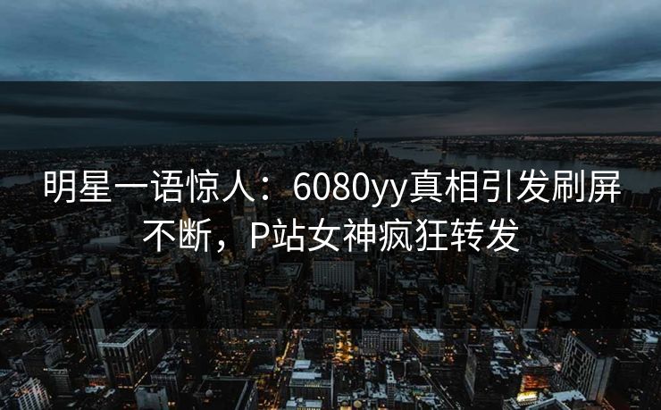 明星一语惊人：6080yy真相引发刷屏不断，P站女神疯狂转发