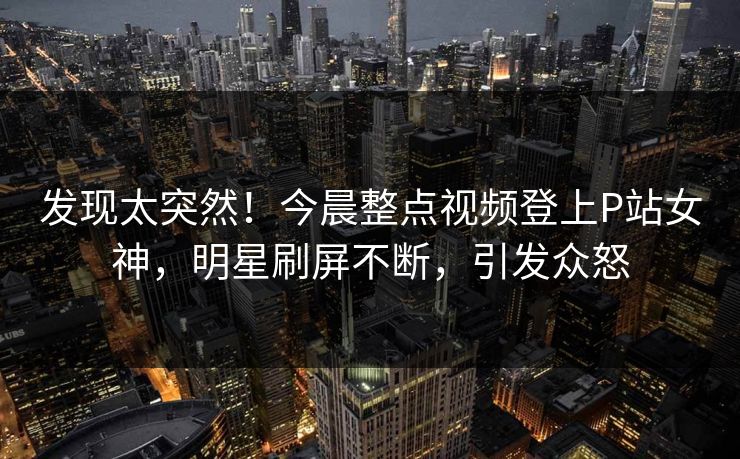 发现太突然！今晨整点视频登上P站女神，明星刷屏不断，引发众怒