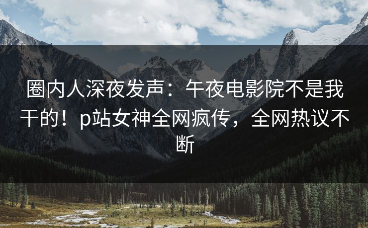 圈内人深夜发声：午夜电影院不是我干的！p站女神全网疯传，全网热议不断