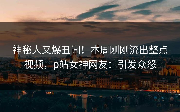 神秘人又爆丑闻！本周刚刚流出整点视频，p站女神网友：引发众怒