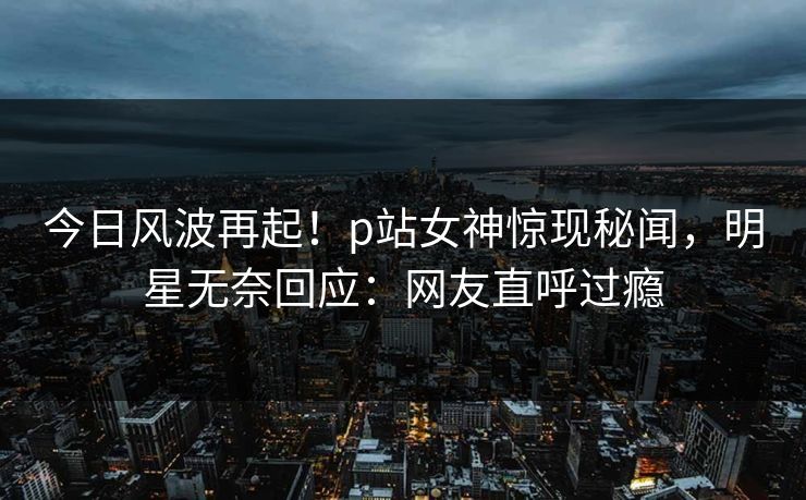 今日风波再起！p站女神惊现秘闻，明星无奈回应：网友直呼过瘾