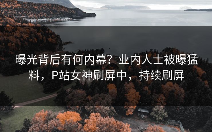 曝光背后有何内幕？业内人士被曝猛料，P站女神刷屏中，持续刷屏