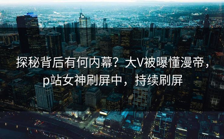 探秘背后有何内幕？大V被曝懂漫帝，p站女神刷屏中，持续刷屏