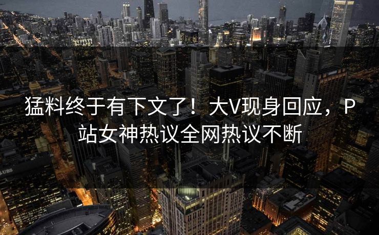 猛料终于有下文了！大V现身回应，P站女神热议全网热议不断