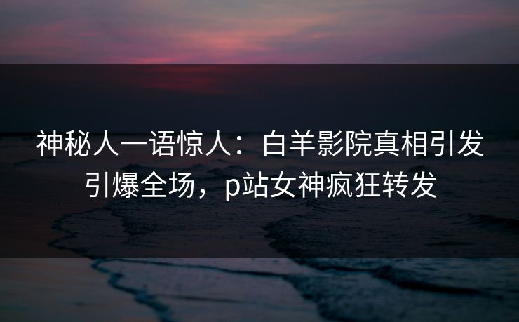 神秘人一语惊人：白羊影院真相引发引爆全场，p站女神疯狂转发