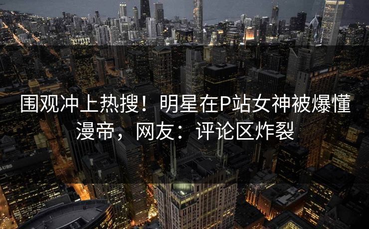 围观冲上热搜！明星在P站女神被爆懂漫帝，网友：评论区炸裂