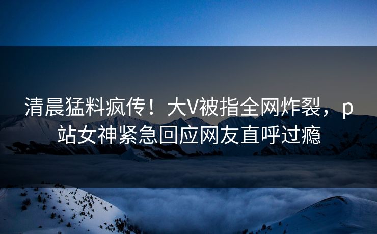 清晨猛料疯传！大V被指全网炸裂，p站女神紧急回应网友直呼过瘾