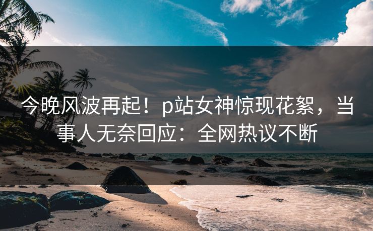 今晚风波再起！p站女神惊现花絮，当事人无奈回应：全网热议不断