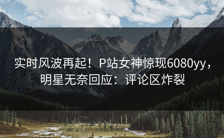 实时风波再起！P站女神惊现6080yy，明星无奈回应：评论区炸裂