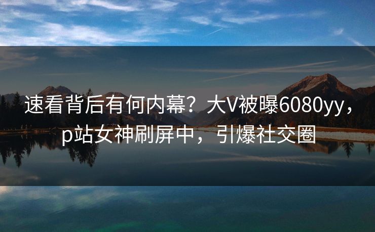 速看背后有何内幕？大V被曝6080yy，p站女神刷屏中，引爆社交圈