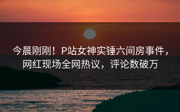 今晨刚刚！P站女神实锤六间房事件，网红现场全网热议，评论数破万