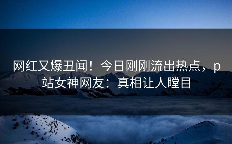 网红又爆丑闻！今日刚刚流出热点，p站女神网友：真相让人瞠目