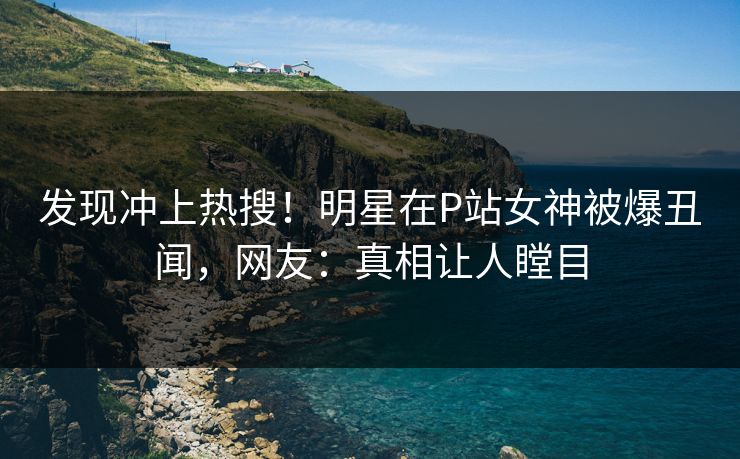发现冲上热搜！明星在P站女神被爆丑闻，网友：真相让人瞠目