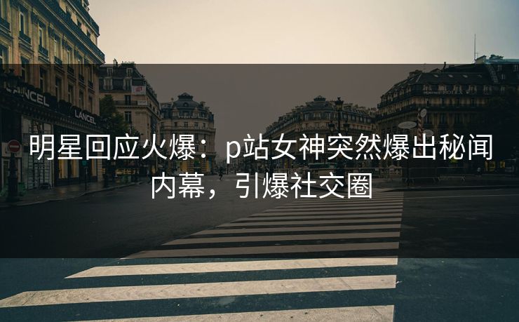 明星回应火爆：p站女神突然爆出秘闻内幕，引爆社交圈