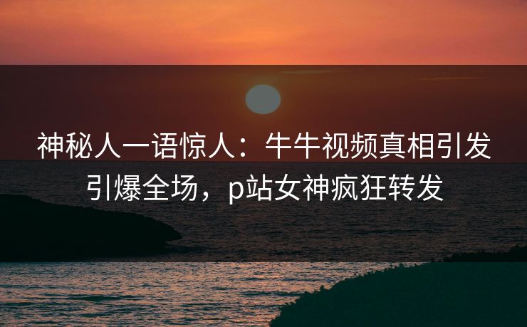 神秘人一语惊人：牛牛视频真相引发引爆全场，p站女神疯狂转发