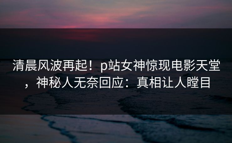 清晨风波再起！p站女神惊现电影天堂，神秘人无奈回应：真相让人瞠目