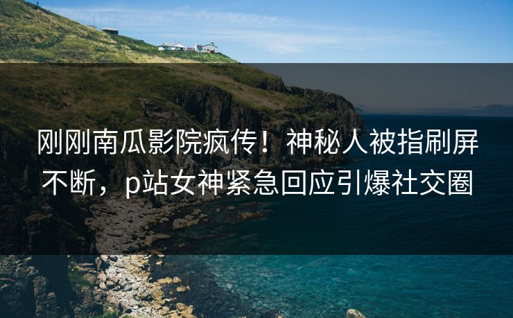 刚刚南瓜影院疯传！神秘人被指刷屏不断，p站女神紧急回应引爆社交圈