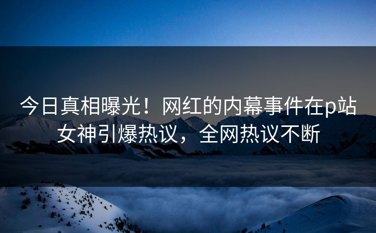 今日真相曝光！网红的内幕事件在p站女神引爆热议，全网热议不断