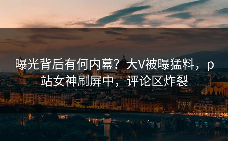 曝光背后有何内幕？大V被曝猛料，p站女神刷屏中，评论区炸裂