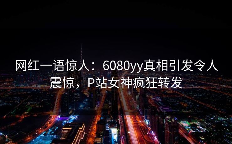 网红一语惊人：6080yy真相引发令人震惊，P站女神疯狂转发
