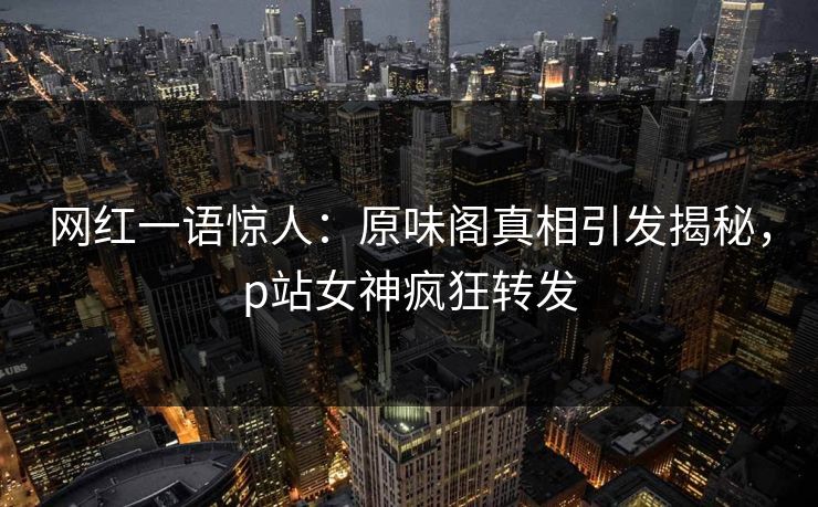 网红一语惊人：原味阁真相引发揭秘，p站女神疯狂转发