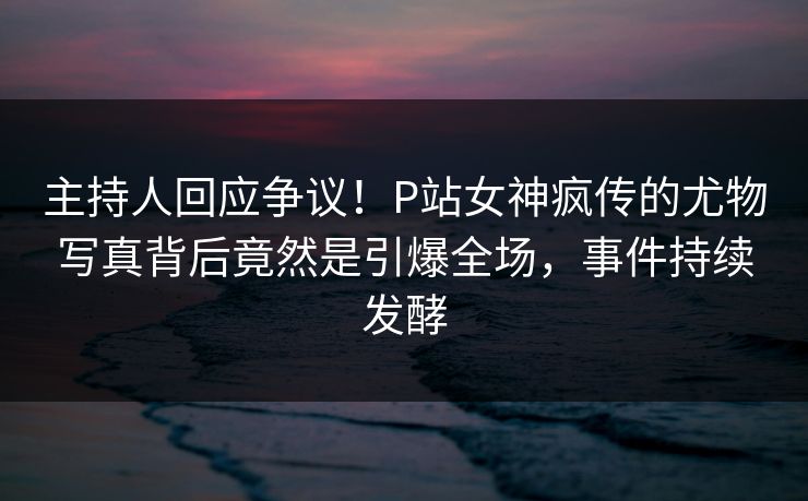 主持人回应争议！P站女神疯传的尤物写真背后竟然是引爆全场，事件持续发酵