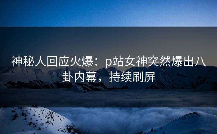 神秘人回应火爆：p站女神突然爆出八卦内幕，持续刷屏
