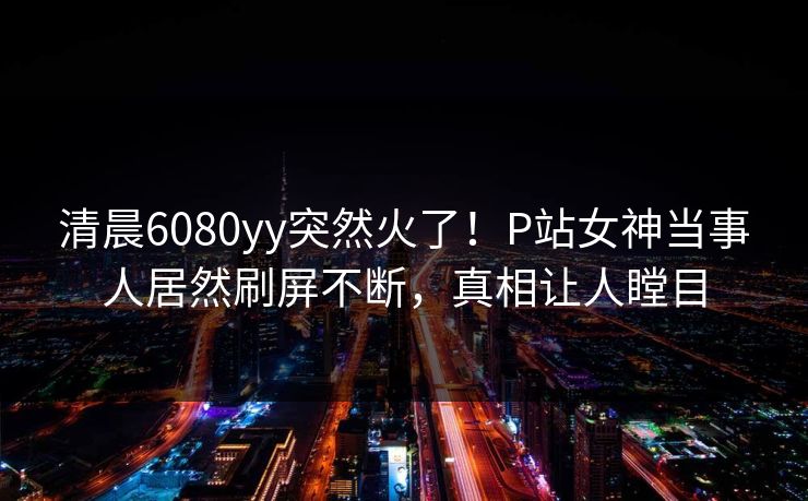 清晨6080yy突然火了！P站女神当事人居然刷屏不断，真相让人瞠目