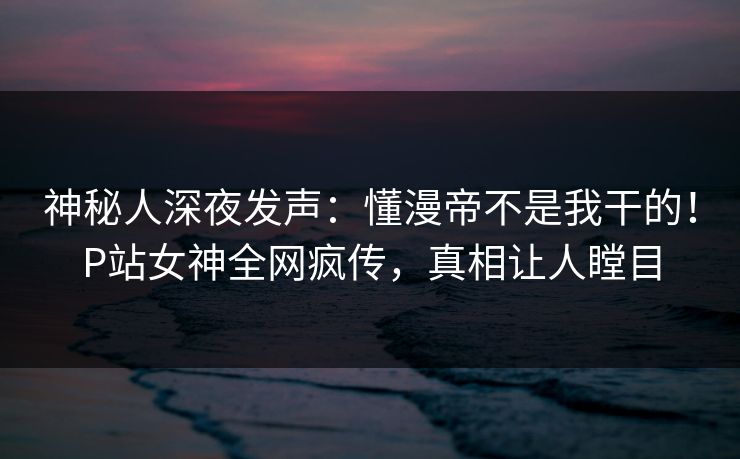 神秘人深夜发声：懂漫帝不是我干的！P站女神全网疯传，真相让人瞠目