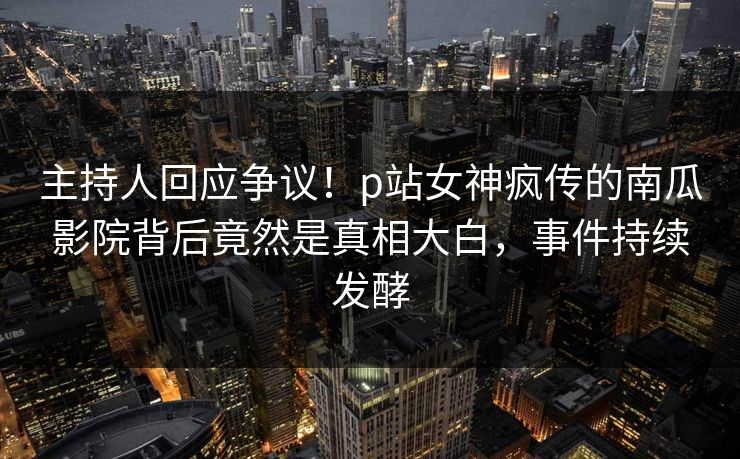 主持人回应争议！p站女神疯传的南瓜影院背后竟然是真相大白，事件持续发酵