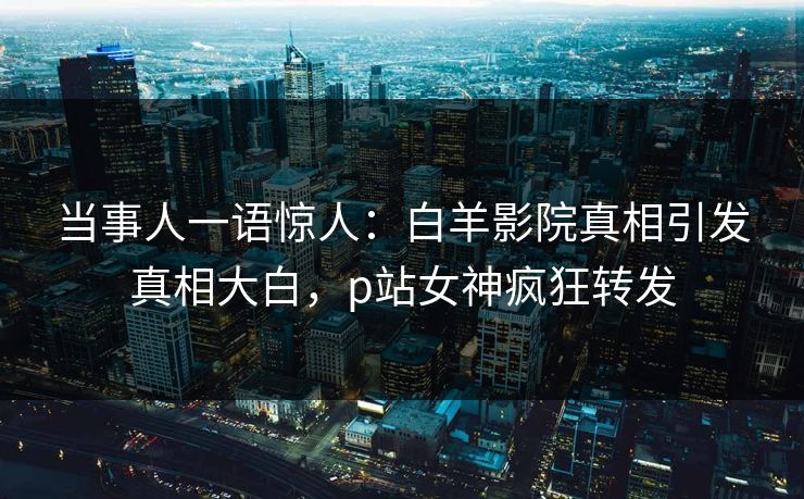 当事人一语惊人：白羊影院真相引发真相大白，p站女神疯狂转发