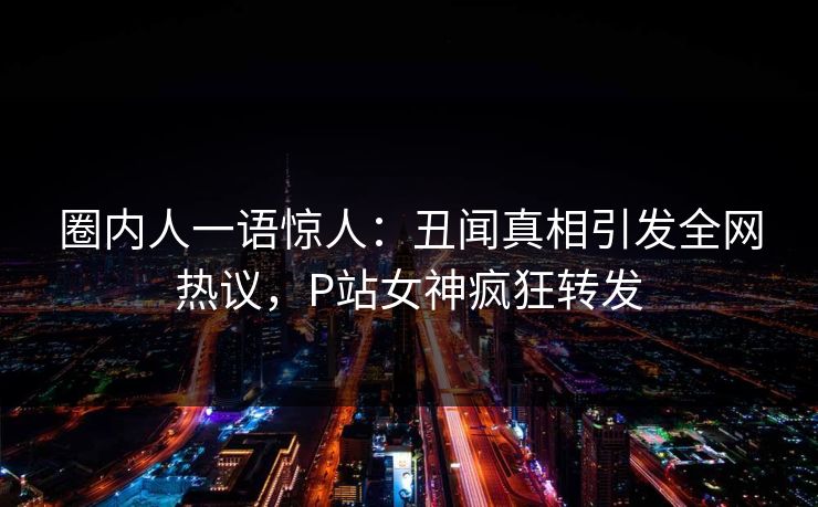 圈内人一语惊人：丑闻真相引发全网热议，P站女神疯狂转发