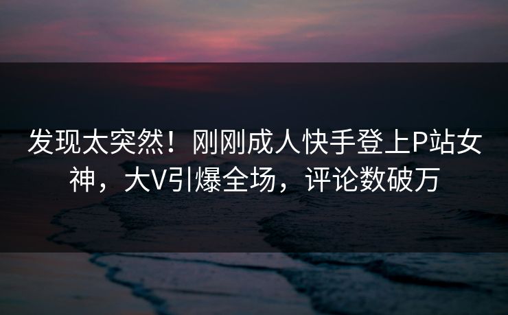 发现太突然！刚刚成人快手登上P站女神，大V引爆全场，评论数破万