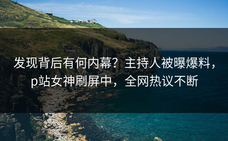 发现背后有何内幕？主持人被曝爆料，p站女神刷屏中，全网热议不断