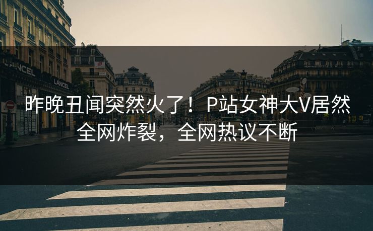 昨晚丑闻突然火了！P站女神大V居然全网炸裂，全网热议不断