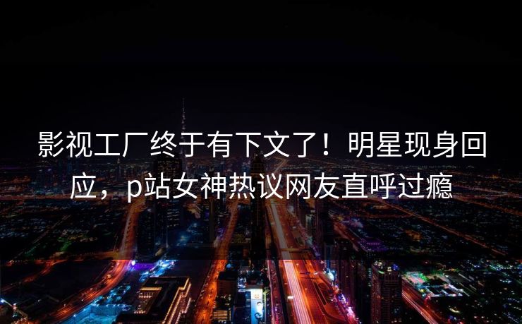 影视工厂终于有下文了！明星现身回应，p站女神热议网友直呼过瘾