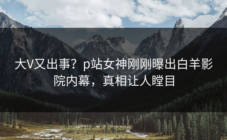 大V又出事？p站女神刚刚曝出白羊影院内幕，真相让人瞠目