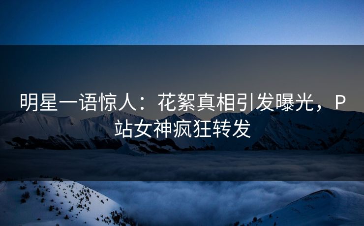 明星一语惊人：花絮真相引发曝光，P站女神疯狂转发