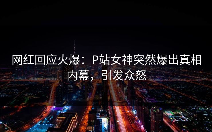 网红回应火爆：P站女神突然爆出真相内幕，引发众怒