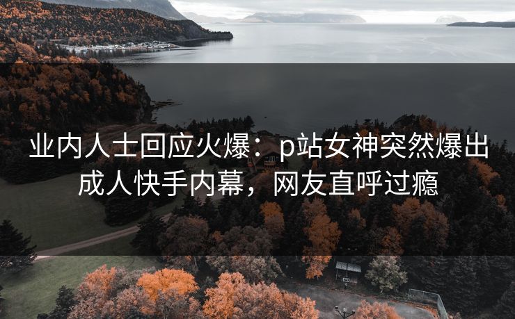 业内人士回应火爆：p站女神突然爆出成人快手内幕，网友直呼过瘾