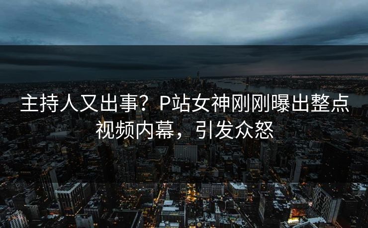 主持人又出事？P站女神刚刚曝出整点视频内幕，引发众怒