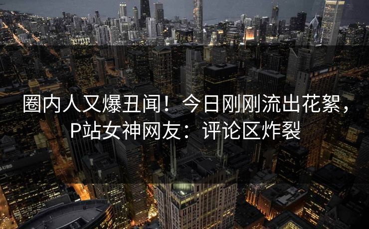 圈内人又爆丑闻！今日刚刚流出花絮，P站女神网友：评论区炸裂