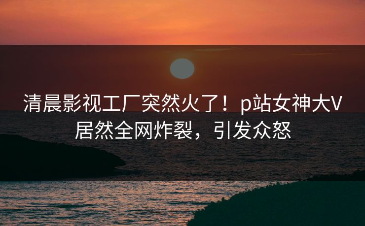 清晨影视工厂突然火了！p站女神大V居然全网炸裂，引发众怒