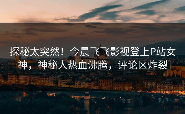探秘太突然！今晨飞飞影视登上P站女神，神秘人热血沸腾，评论区炸裂