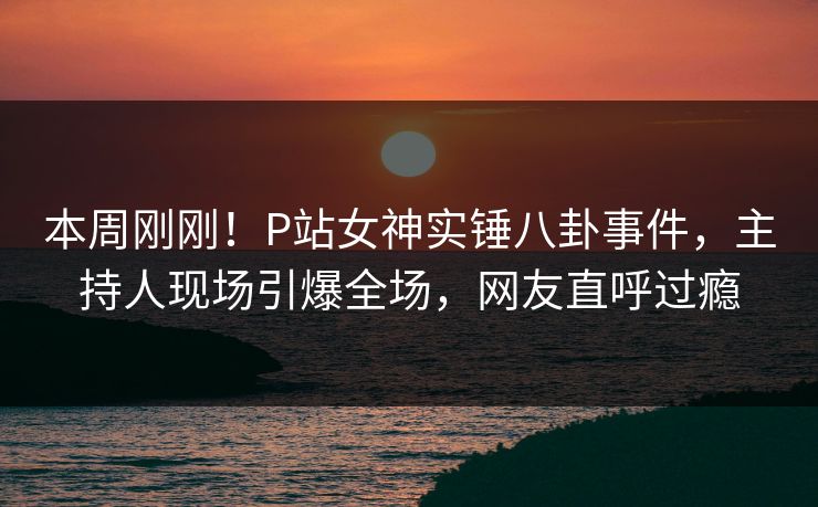 本周刚刚！P站女神实锤八卦事件，主持人现场引爆全场，网友直呼过瘾